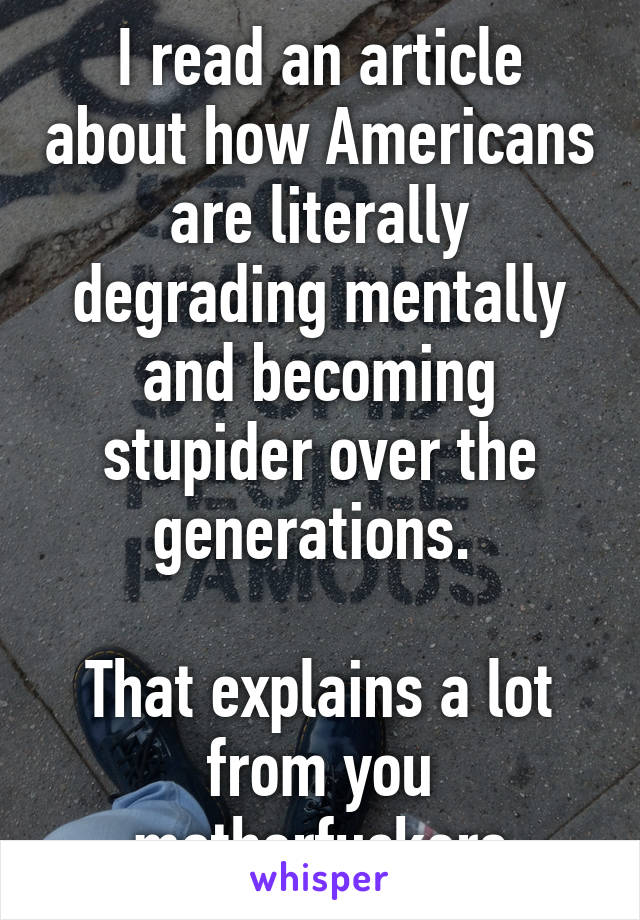 I read an article about how Americans are literally degrading mentally and becoming stupider over the generations. 

That explains a lot from you motherfuckers