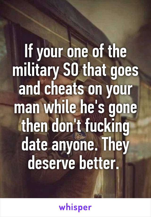 If your one of the military SO that goes and cheats on your man while he's gone then don't fucking date anyone. They deserve better. 