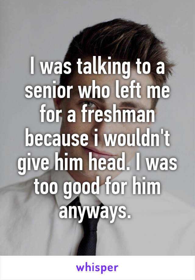 I was talking to a senior who left me for a freshman because i wouldn't give him head. I was too good for him anyways. 