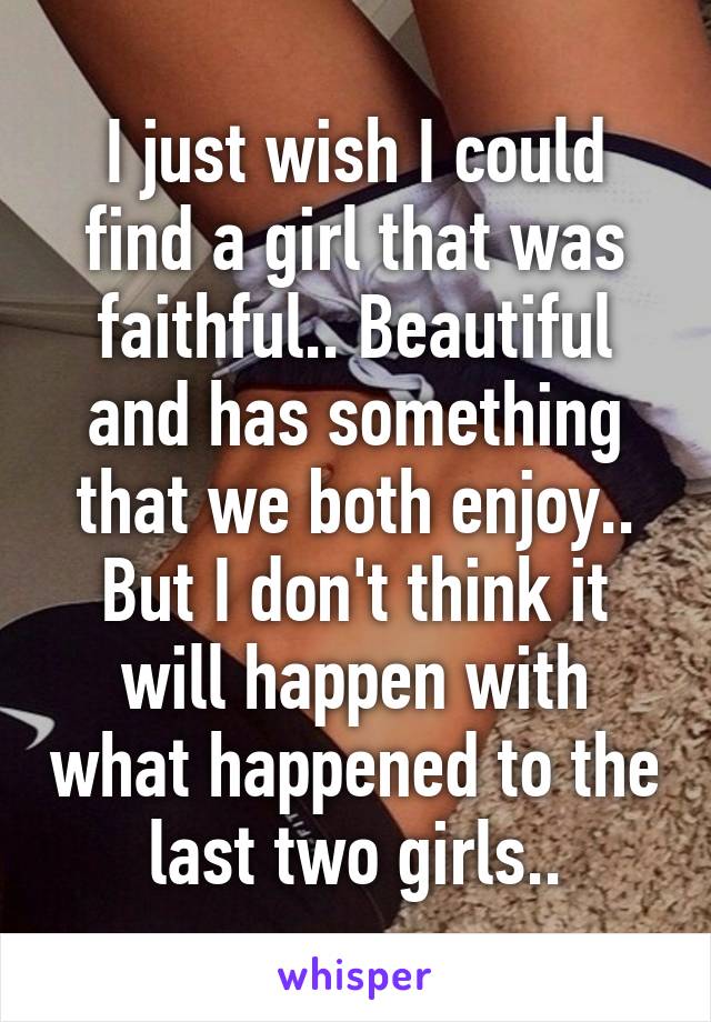 I just wish I could find a girl that was faithful.. Beautiful and has something that we both enjoy.. But I don't think it will happen with what happened to the last two girls..