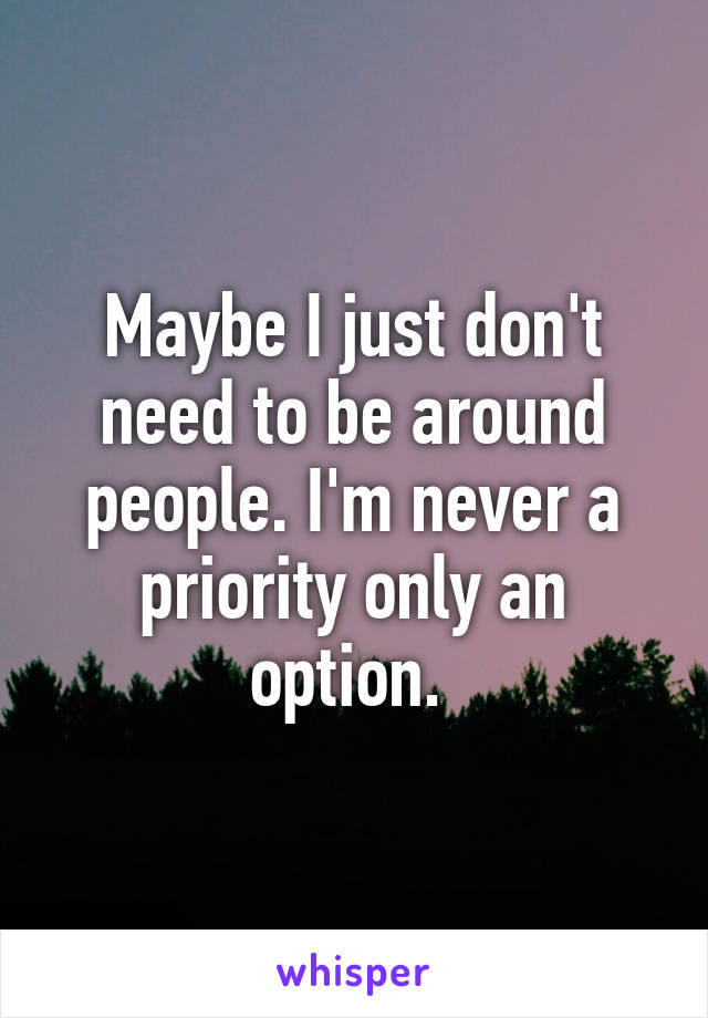 Maybe I just don't need to be around people. I'm never a priority only an option. 