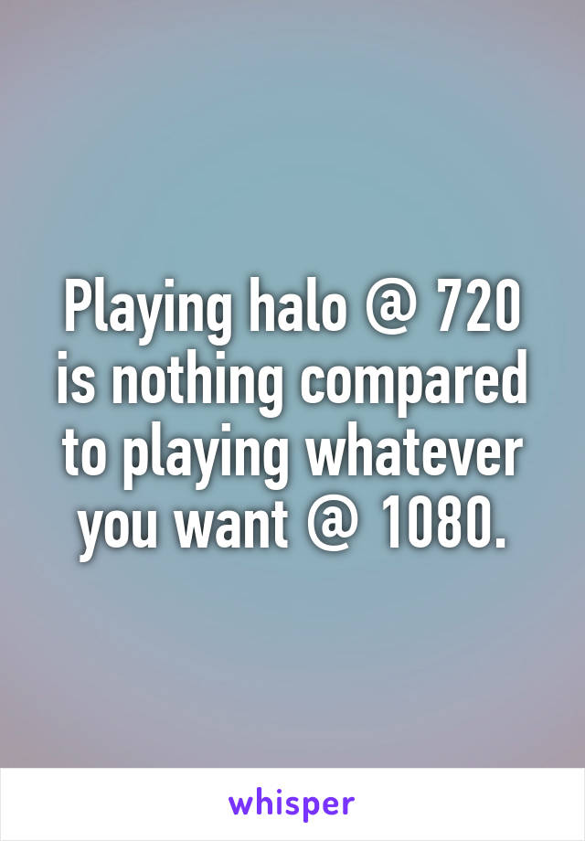 Playing halo @ 720 is nothing compared to playing whatever you want @ 1080.