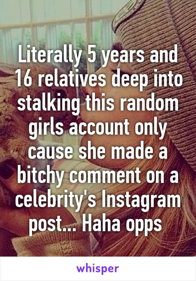 Literally 5 years and 16 relatives deep into stalking this random girls account only cause she made a bitchy comment on a celebrity's Instagram post... Haha opps 