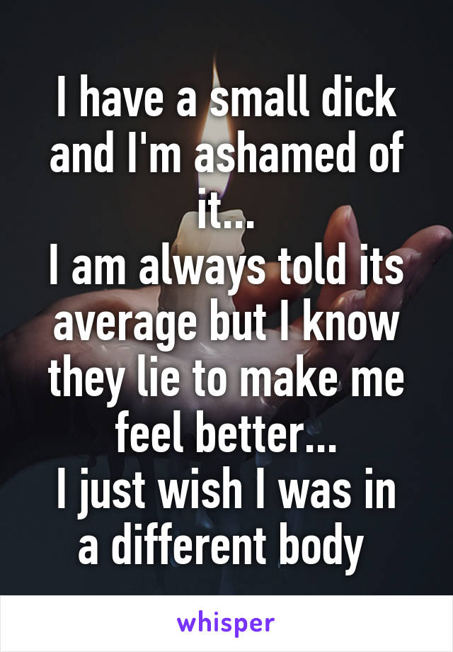 I have a small dick and I'm ashamed of it...
I am always told its average but I know they lie to make me feel better...
I just wish I was in a different body 