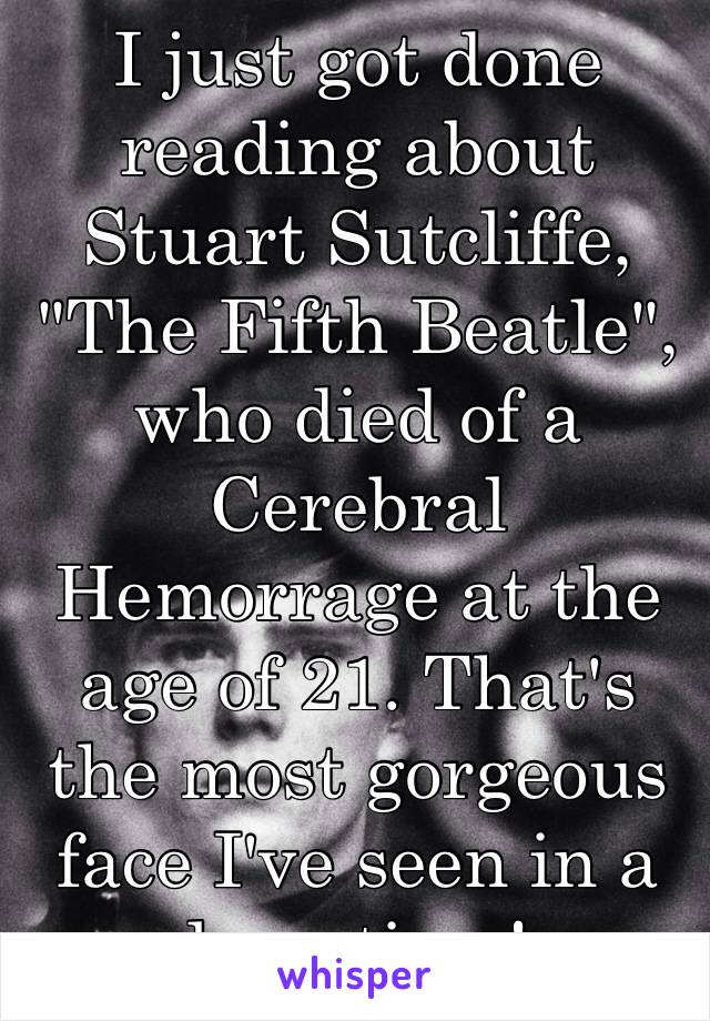 I just got done reading about Stuart Sutcliffe, "The Fifth Beatle", who died of a Cerebral Hemorrage at the age of 21. That's the most gorgeous face I've seen in a long time!