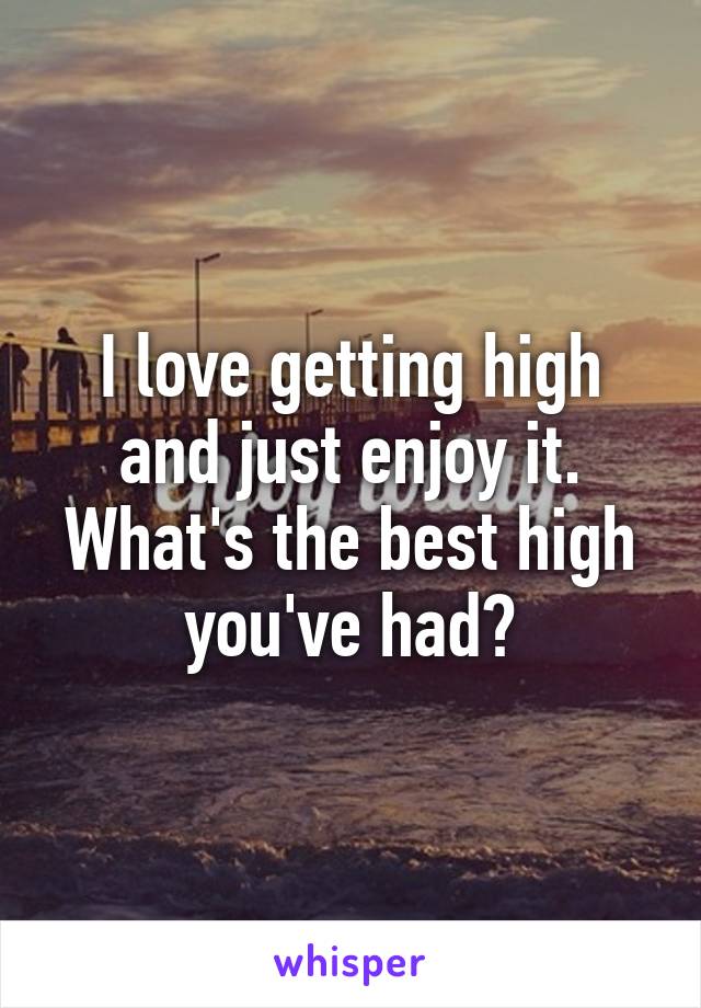 I love getting high and just enjoy it.
What's the best high you've had?