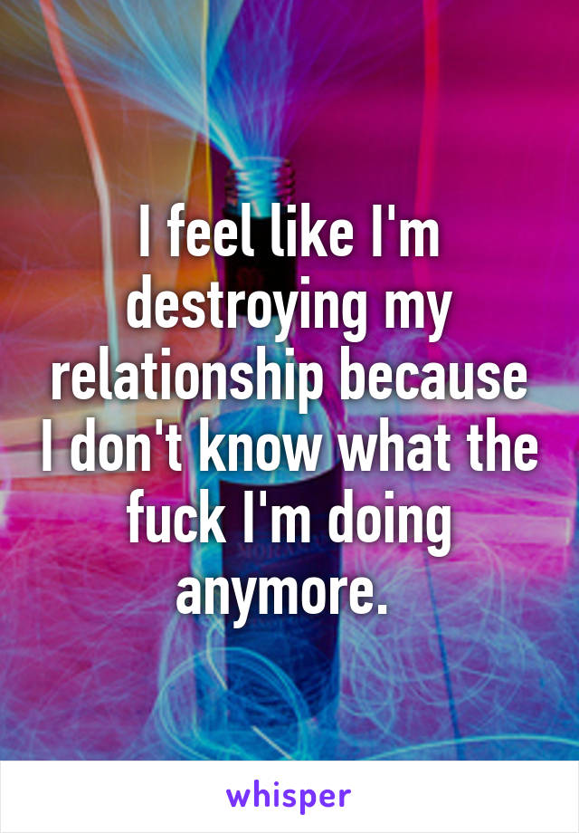 I feel like I'm destroying my relationship because I don't know what the fuck I'm doing anymore. 