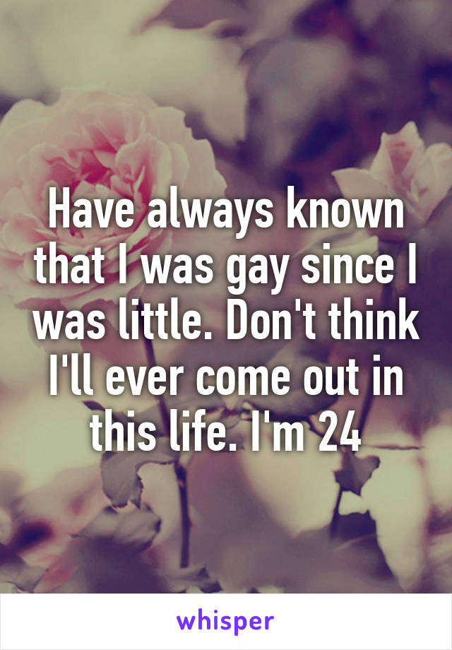 Have always known that I was gay since I was little. Don't think I'll ever come out in this life. I'm 24