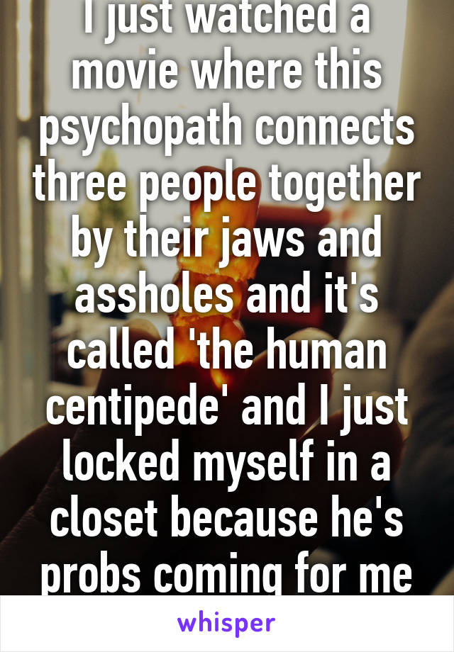 I just watched a movie where this psychopath connects three people together by their jaws and assholes and it's called 'the human centipede' and I just locked myself in a closet because he's probs coming for me and I'm scared af