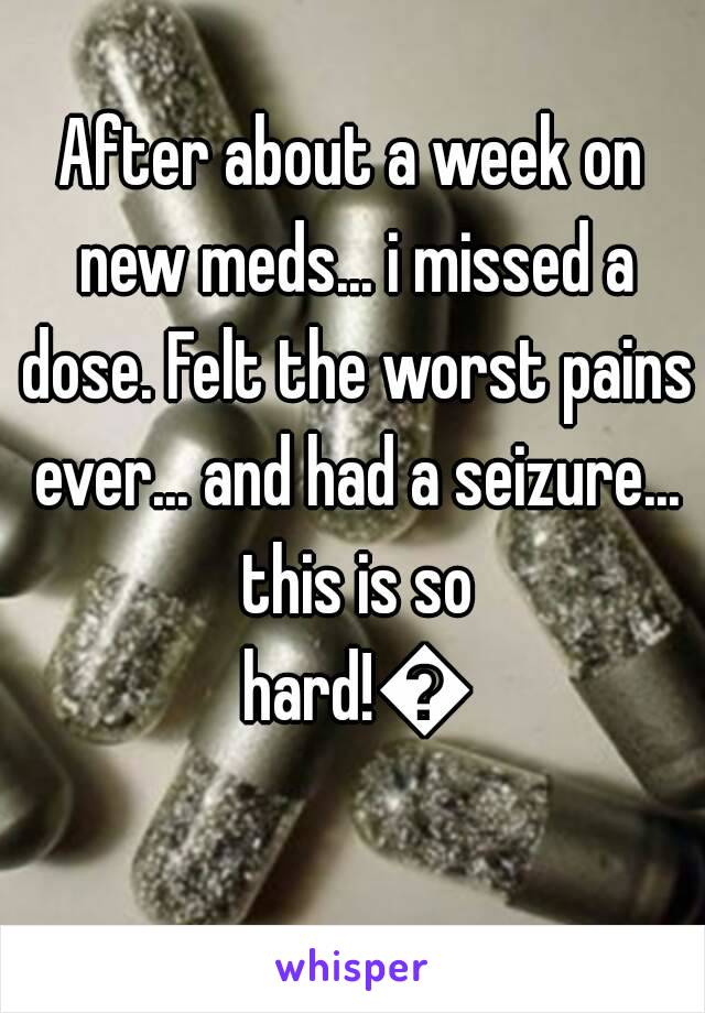 After about a week on new meds... i missed a dose. Felt the worst pains ever... and had a seizure... this is so hard!😕