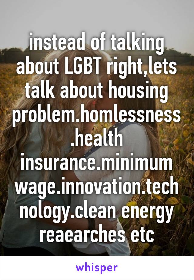 instead of talking about LGBT right,lets talk about housing problem.homlessness.health insurance.minimum wage.innovation.technology.clean energy reaearches etc