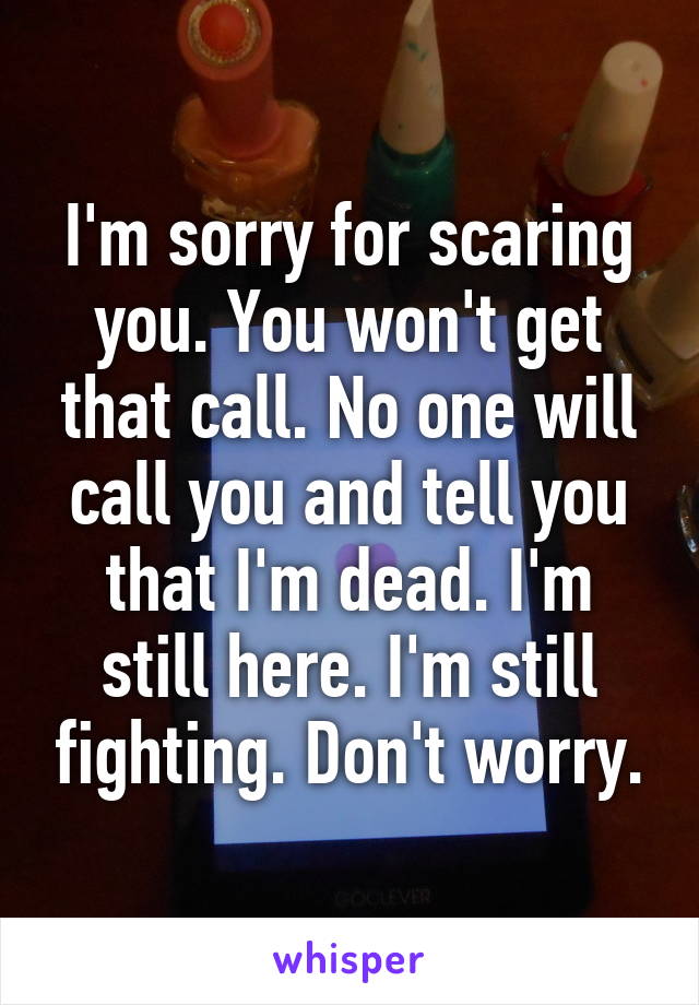 I'm sorry for scaring you. You won't get that call. No one will call you and tell you that I'm dead. I'm still here. I'm still fighting. Don't worry.