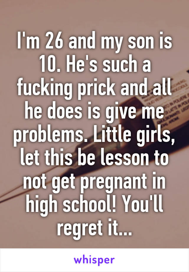 I'm 26 and my son is 10. He's such a fucking prick and all he does is give me problems. Little girls, let this be lesson to not get pregnant in high school! You'll regret it...