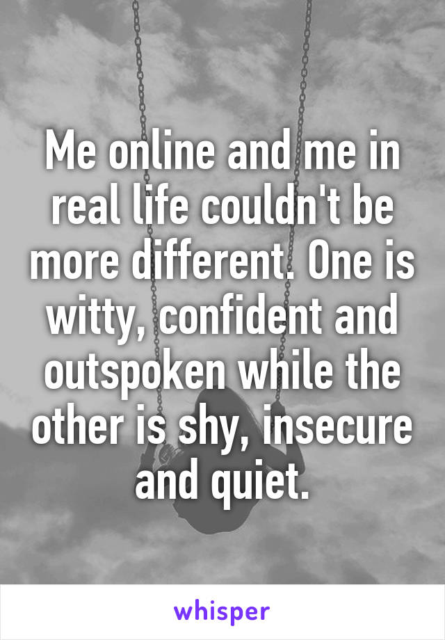 Me online and me in real life couldn't be more different. One is witty, confident and outspoken while the other is shy, insecure and quiet.