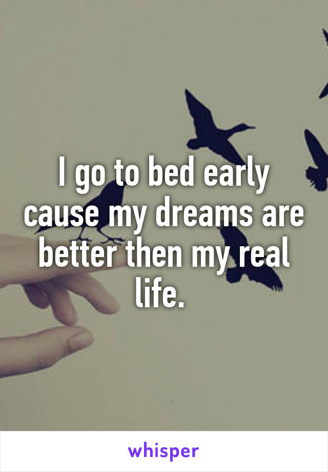 I go to bed early cause my dreams are better then my real life. 