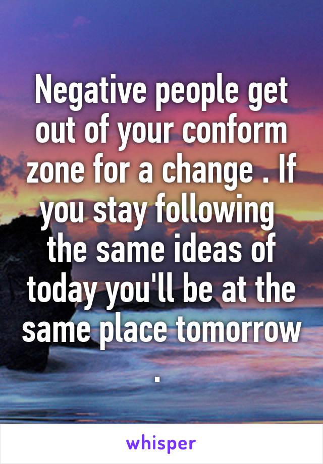 Negative people get out of your conform zone for a change . If you stay following  the same ideas of today you'll be at the same place tomorrow . 