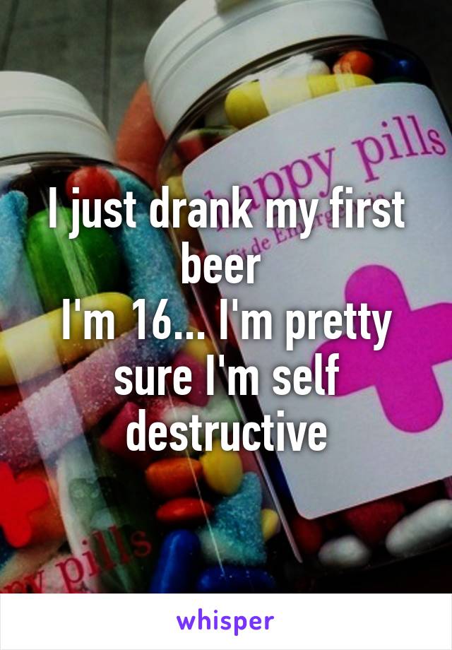 I just drank my first beer 
I'm 16... I'm pretty sure I'm self destructive