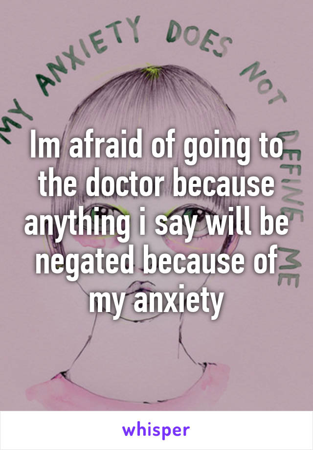 Im afraid of going to the doctor because anything i say will be negated because of my anxiety