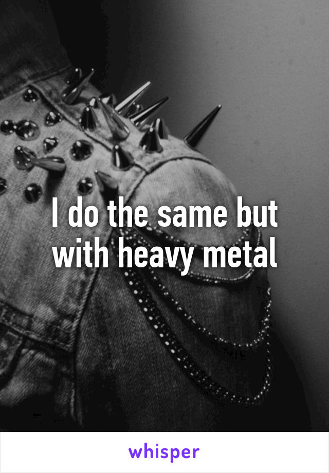 I do the same but with heavy metal