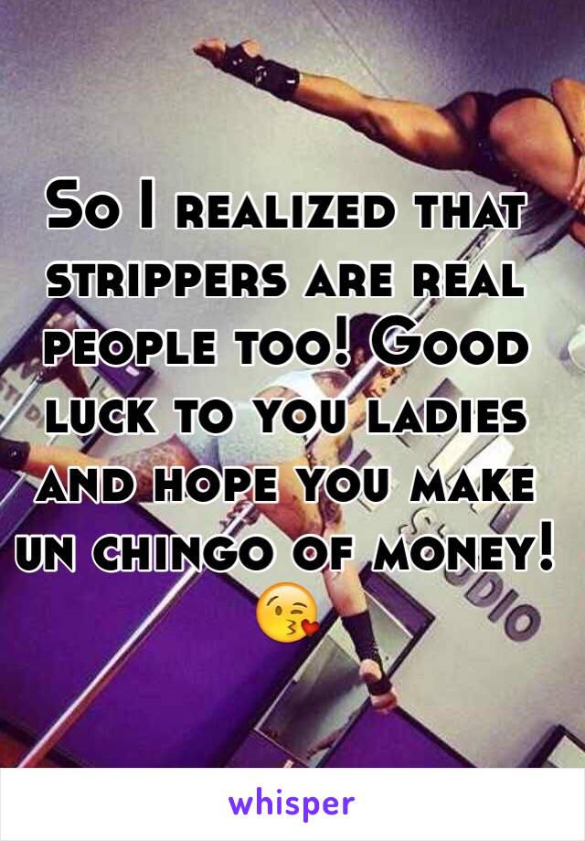 So I realized that strippers are real people too! Good luck to you ladies and hope you make un chingo of money! 😘