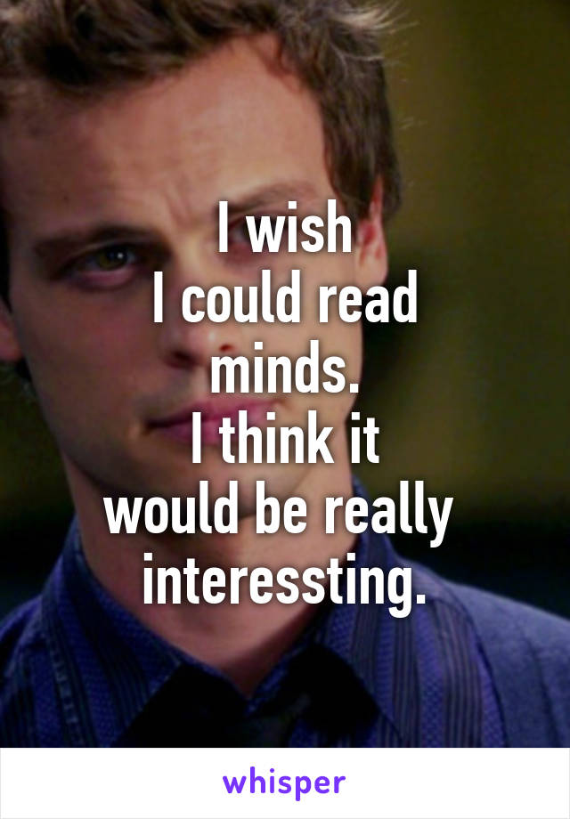 I wish
I could read
minds.
I think it
would be really 
interessting.
