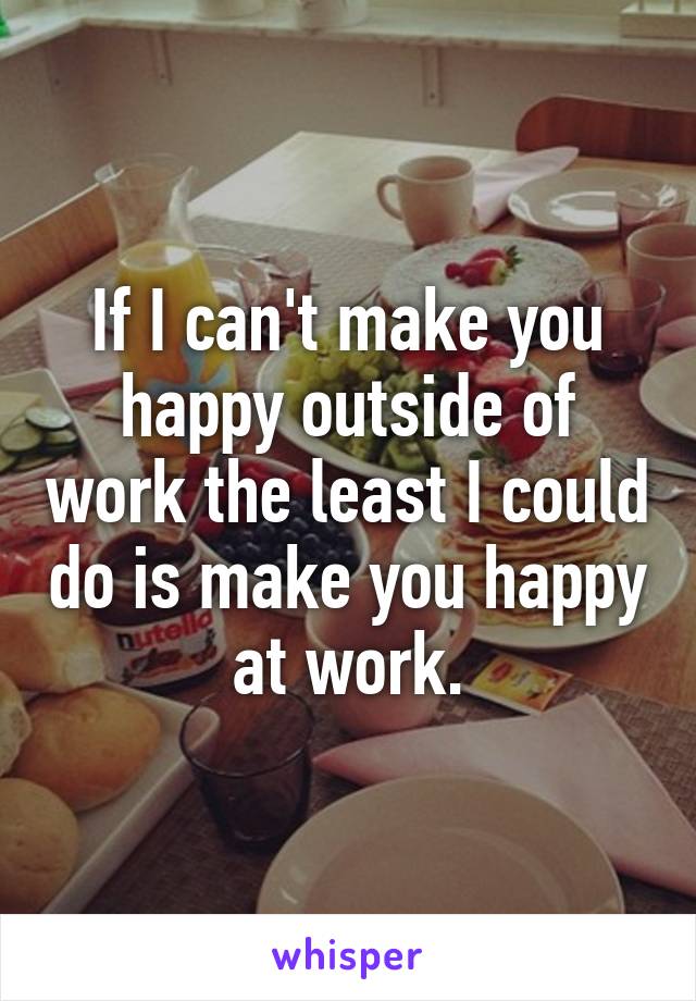 If I can't make you happy outside of work the least I could do is make you happy at work.