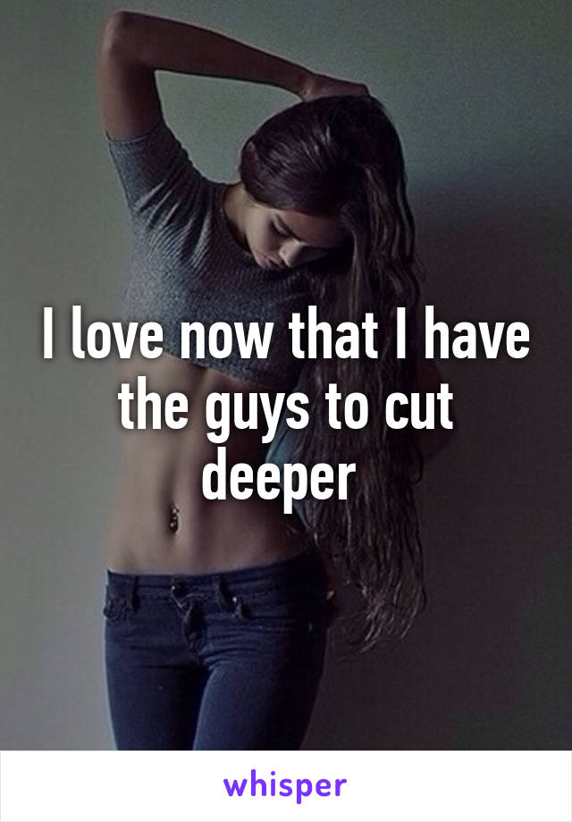 I love now that I have the guys to cut deeper 