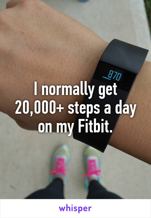 I normally get 20,000+ steps a day on my Fitbit.