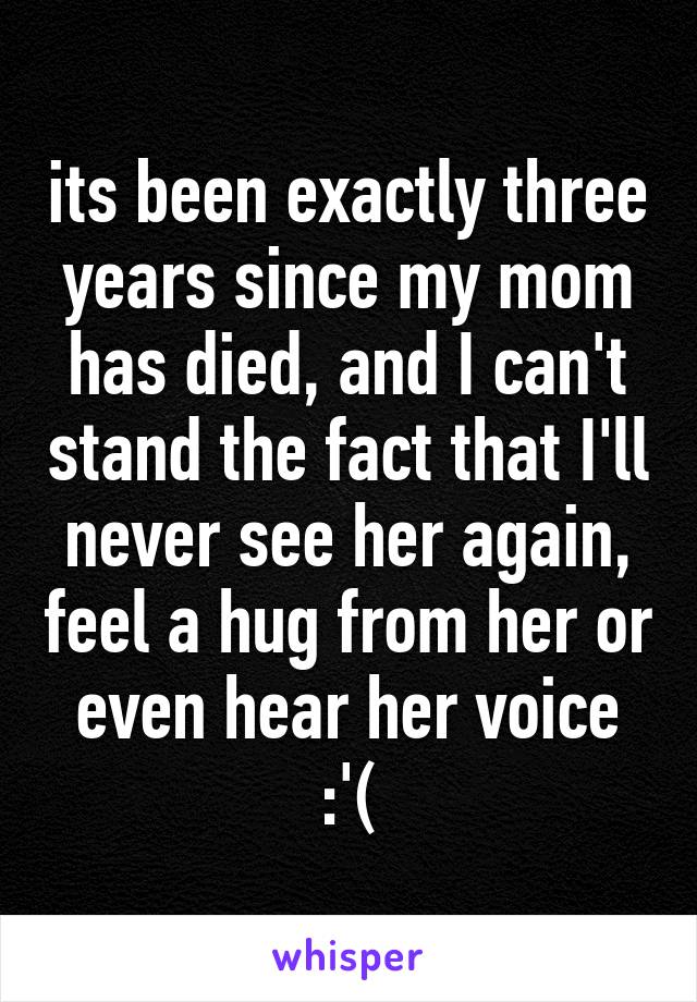 its been exactly three years since my mom has died, and I can't stand the fact that I'll never see her again, feel a hug from her or even hear her voice :'(