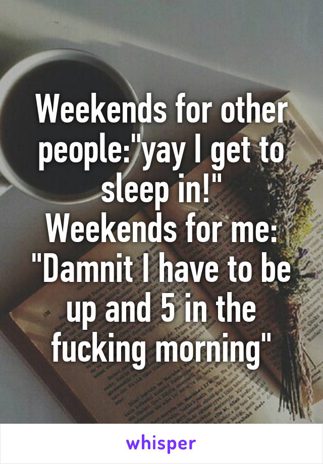 Weekends for other people:"yay I get to sleep in!"
Weekends for me: "Damnit I have to be up and 5 in the fucking morning"
