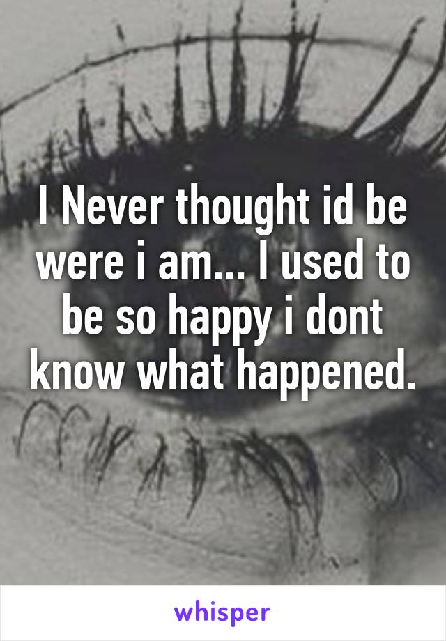 I Never thought id be were i am... I used to be so happy i dont know what happened. 