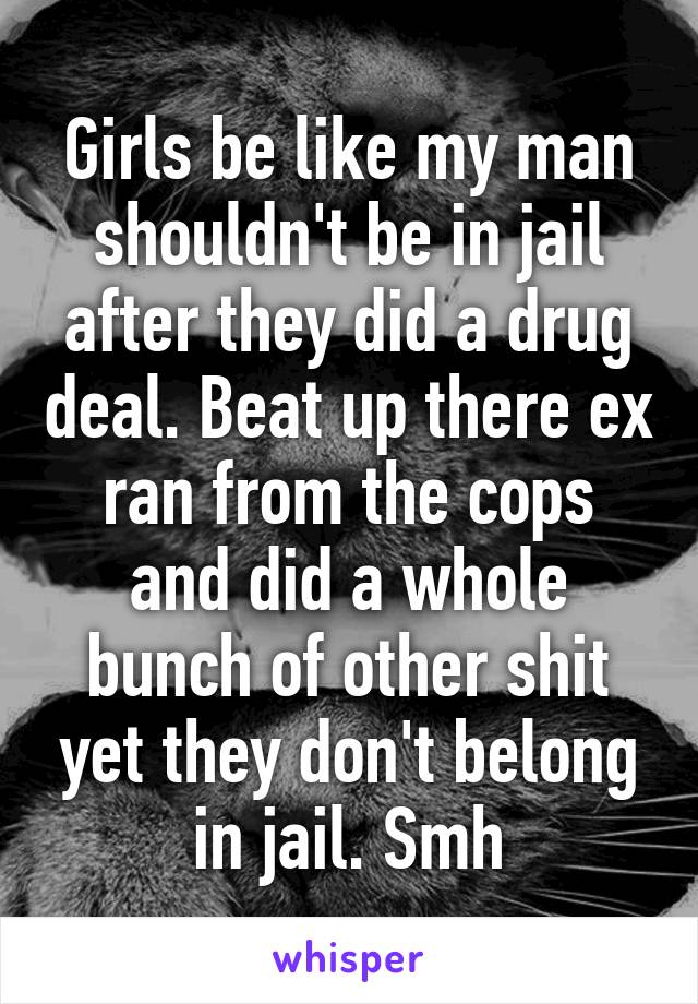 Girls be like my man shouldn't be in jail after they did a drug deal. Beat up there ex ran from the cops and did a whole bunch of other shit yet they don't belong in jail. Smh