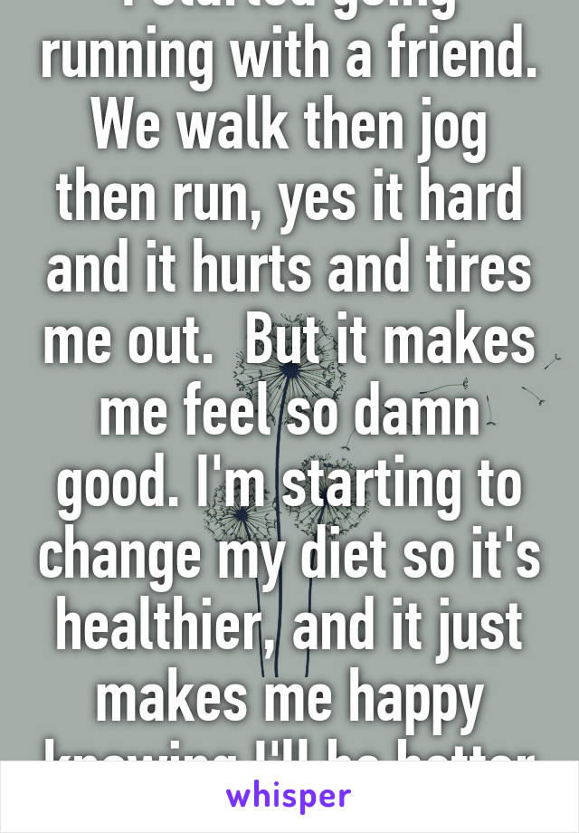 I started going running with a friend. We walk then jog then run, yes it hard and it hurts and tires me out.  But it makes me feel so damn good. I'm starting to change my diet so it's healthier, and it just makes me happy knowing I'll be better for it  