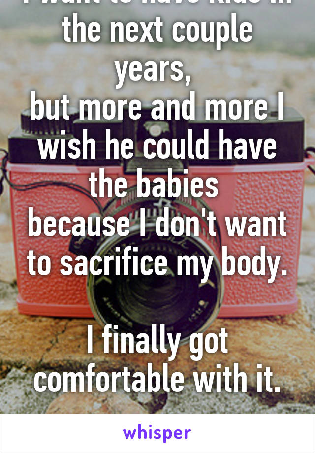 I want to have kids in the next couple years, 
but more and more I wish he could have the babies 
because I don't want to sacrifice my body.

I finally got comfortable with it.

:-\