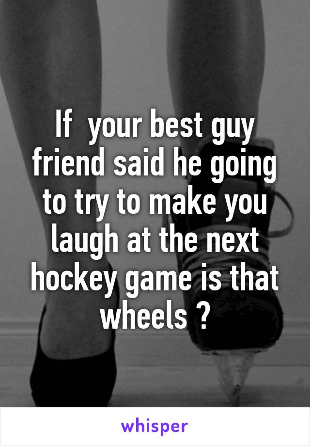 If  your best guy friend said he going to try to make you laugh at the next hockey game is that wheels ?