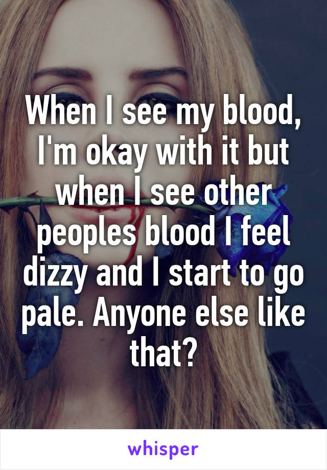 When I see my blood, I'm okay with it but when I see other peoples blood I feel dizzy and I start to go pale. Anyone else like that?