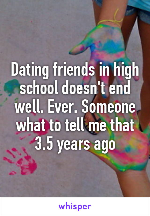 Dating friends in high school doesn't end well. Ever. Someone what to tell me that 3.5 years ago