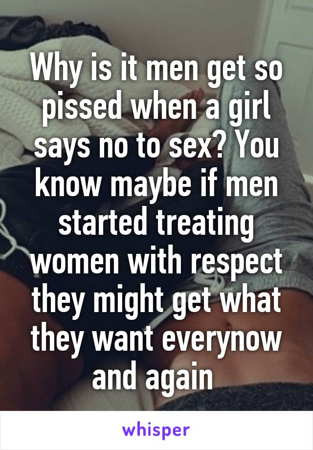 Why is it men get so pissed when a girl says no to sex? You know maybe if men started treating women with respect they might get what they want everynow and again 
