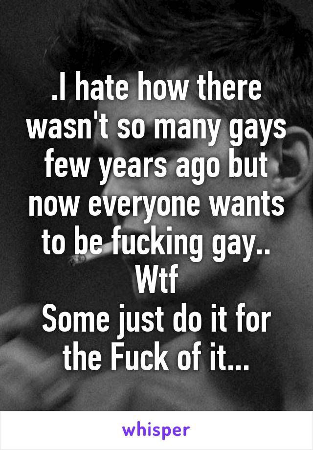 .I hate how there wasn't so many gays few years ago but now everyone wants to be fucking gay.. Wtf
Some just do it for the Fuck of it...