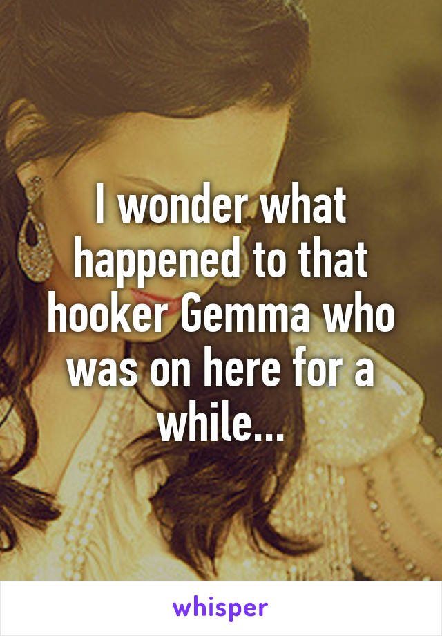 I wonder what happened to that hooker Gemma who was on here for a while...