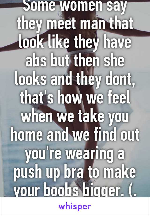 Some women say they meet man that look like they have abs but then she looks and they dont, that's how we feel when we take you home and we find out you're wearing a push up bra to make your boobs bigger. \(. _ .)/
