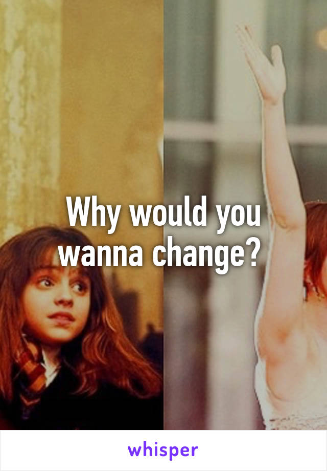 Why would you wanna change? 