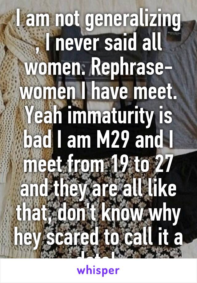 I am not generalizing , I never said all women. Rephrase- women I have meet. Yeah immaturity is bad I am M29 and I meet from 19 to 27 and they are all like that, don't know why hey scared to call it a date! 