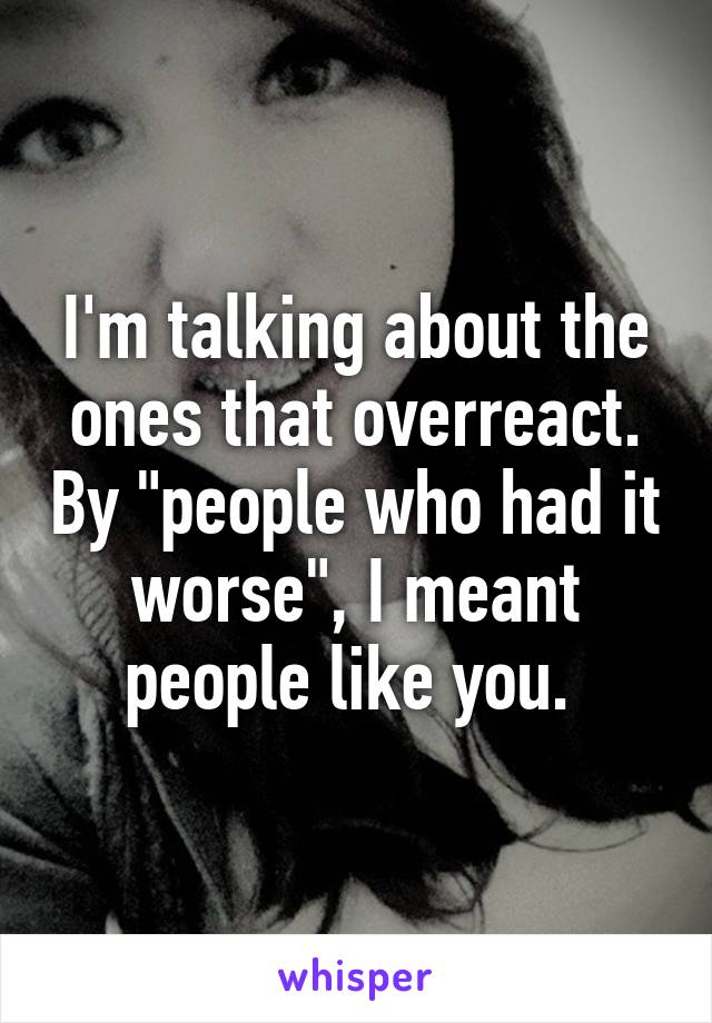 I'm talking about the ones that overreact. By "people who had it worse", I meant people like you. 
