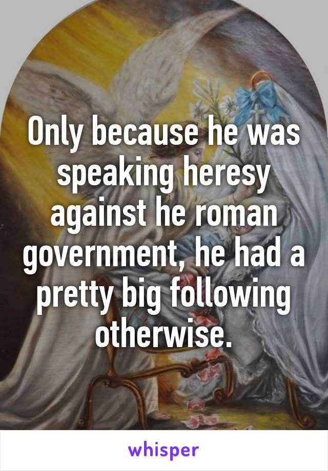 Only because he was speaking heresy against he roman government, he had a pretty big following otherwise.