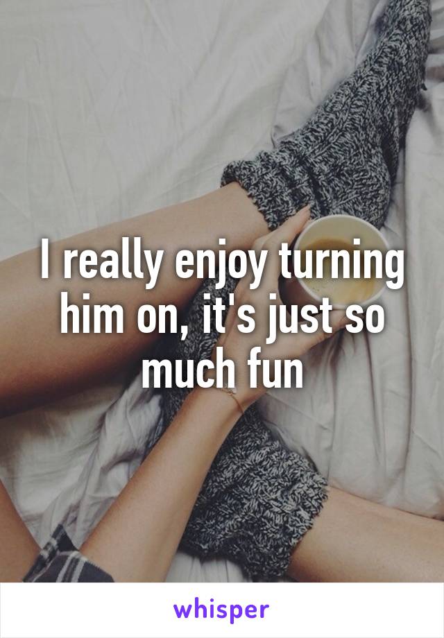 I really enjoy turning him on, it's just so much fun
