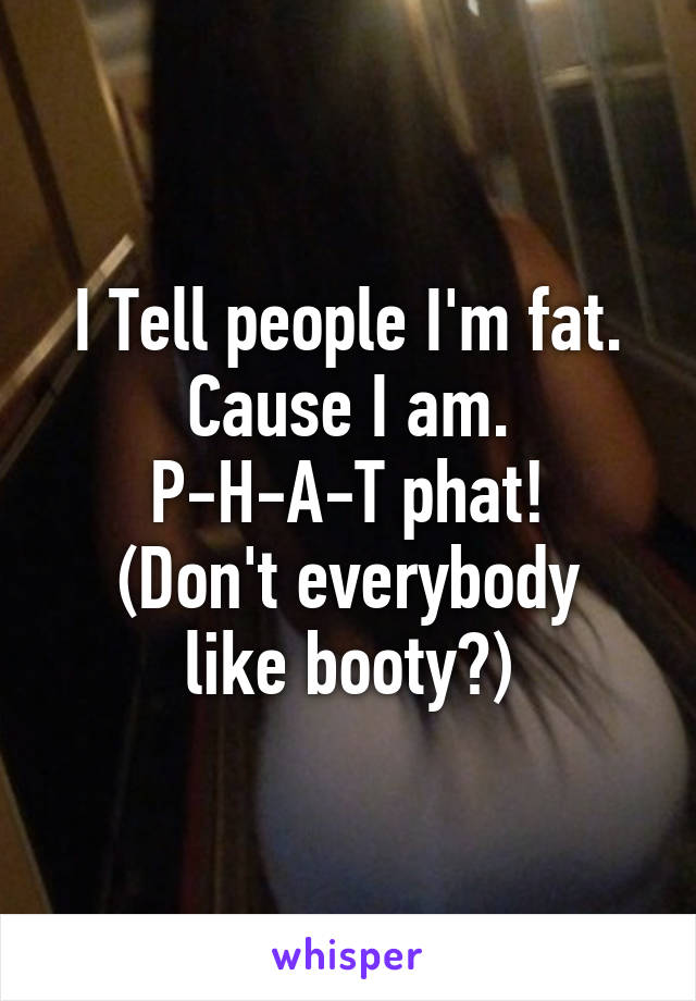 I Tell people I'm fat. Cause I am.
P-H-A-T phat!
(Don't everybody like booty?)
