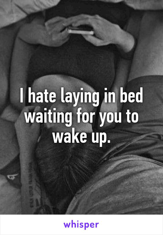I hate laying in bed waiting for you to wake up.
