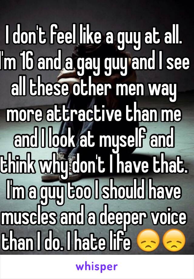 I don't feel like a guy at all. I'm 16 and a gay guy and I see all these other men way more attractive than me and I look at myself and think why don't I have that. I'm a guy too I should have muscles and a deeper voice than I do. I hate life 😞😞
