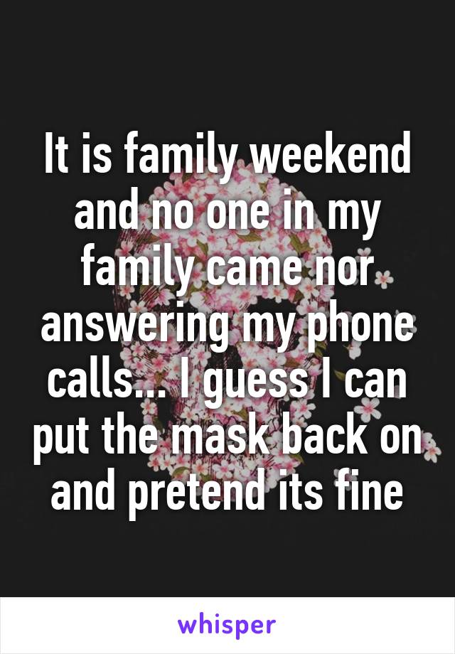 It is family weekend and no one in my family came nor answering my phone calls... I guess I can put the mask back on and pretend its fine